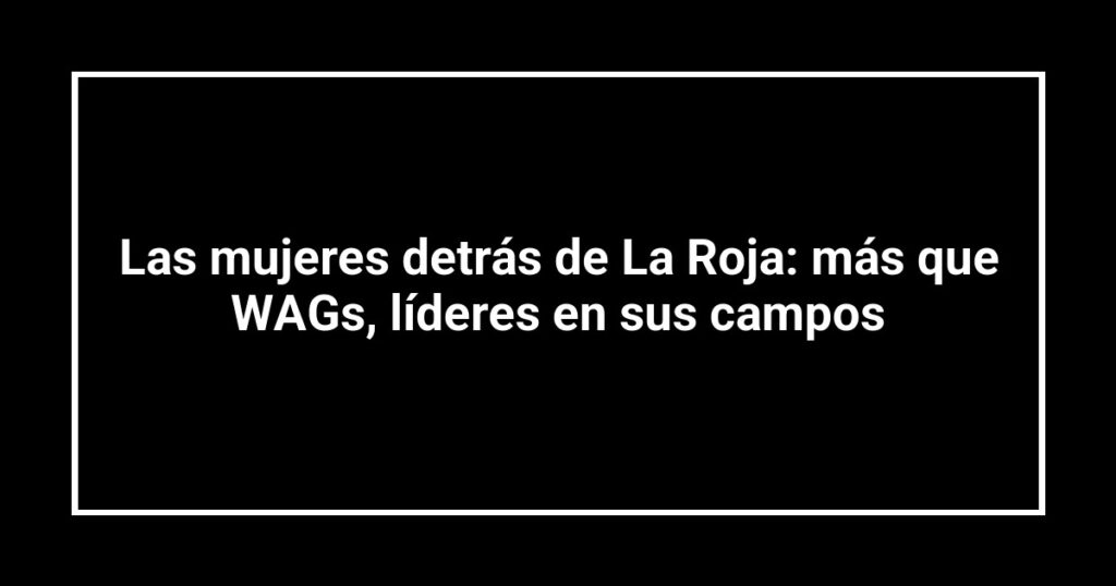 Las mujeres detrás de La Roja: más que WAGs, líderes en sus campos