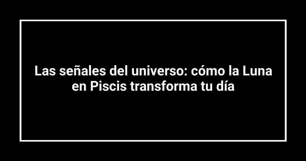 Las señales del universo: cómo la Luna en Piscis transforma tu día