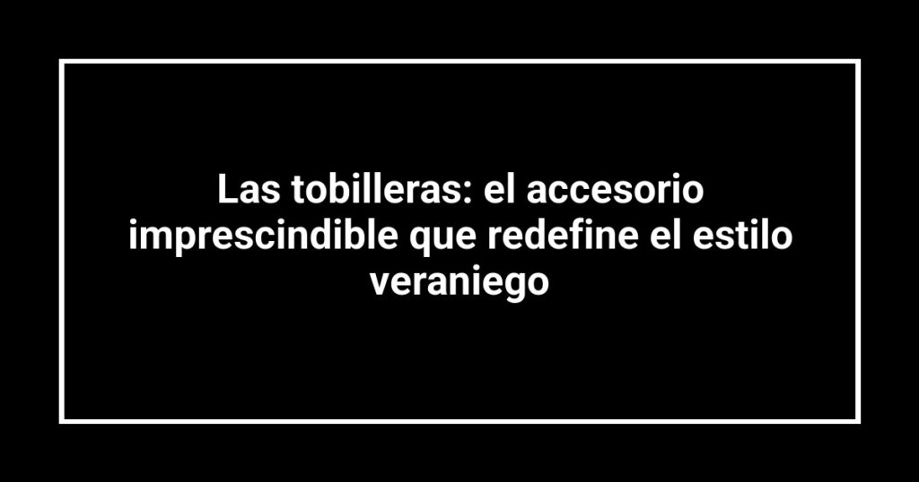 Las tobilleras: el accesorio imprescindible que redefine el estilo veraniego