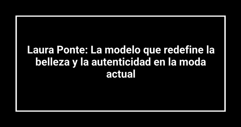 Laura Ponte: La modelo que redefine la belleza y la autenticidad en la moda actual