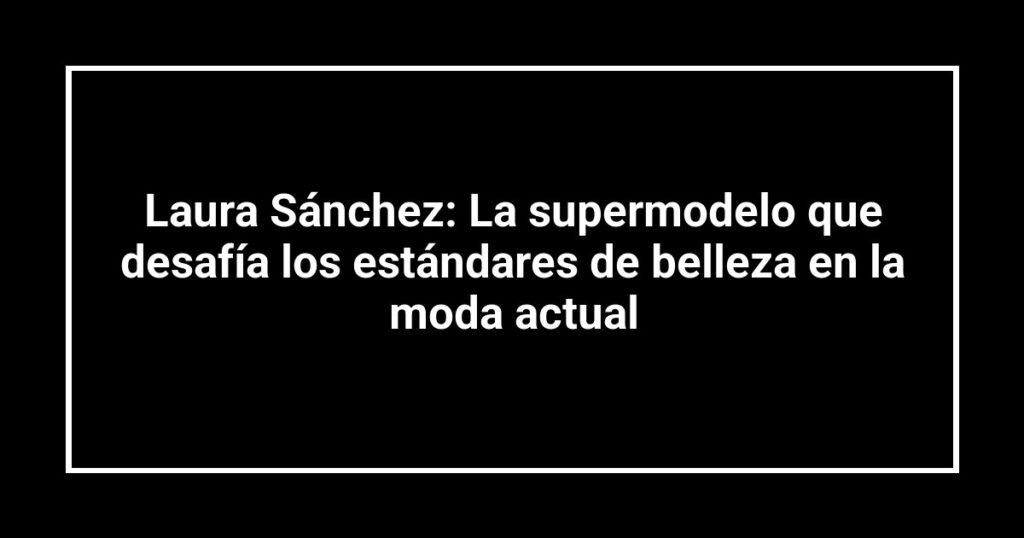 Laura Sánchez: La supermodelo que desafía los estándares de belleza en la moda actual