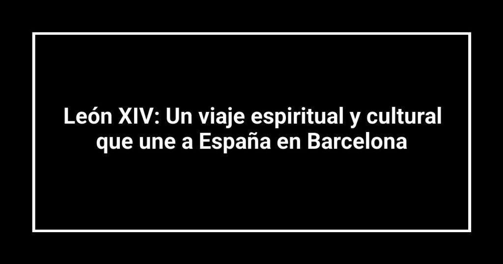 León XIV: Un viaje espiritual y cultural que une a España en Barcelona