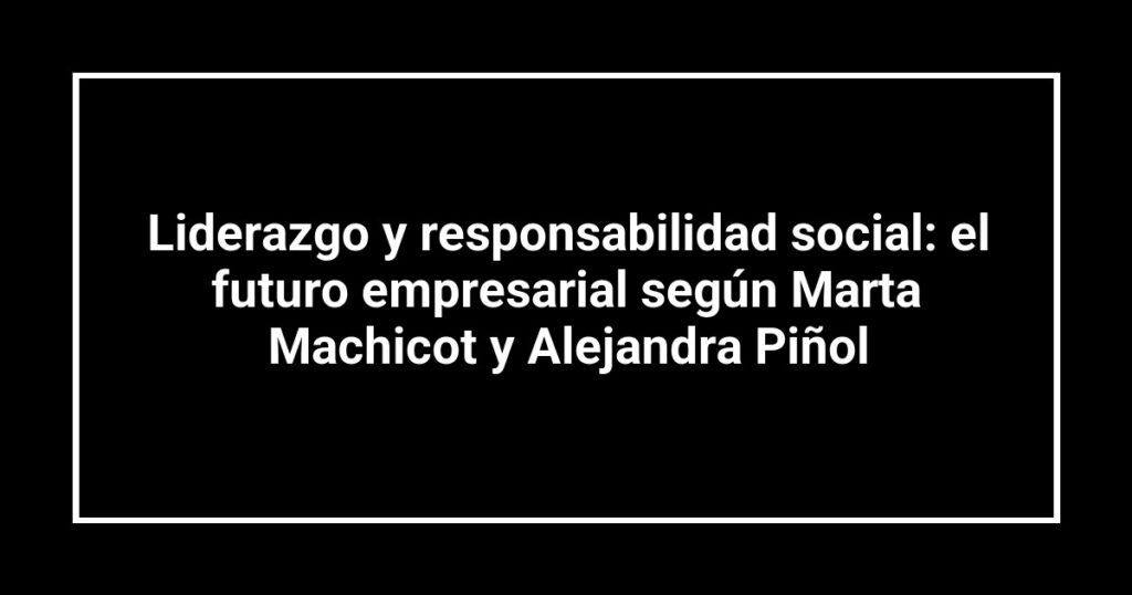 Liderazgo y responsabilidad social: el futuro empresarial según Marta Machicot y Alejandra Piñol