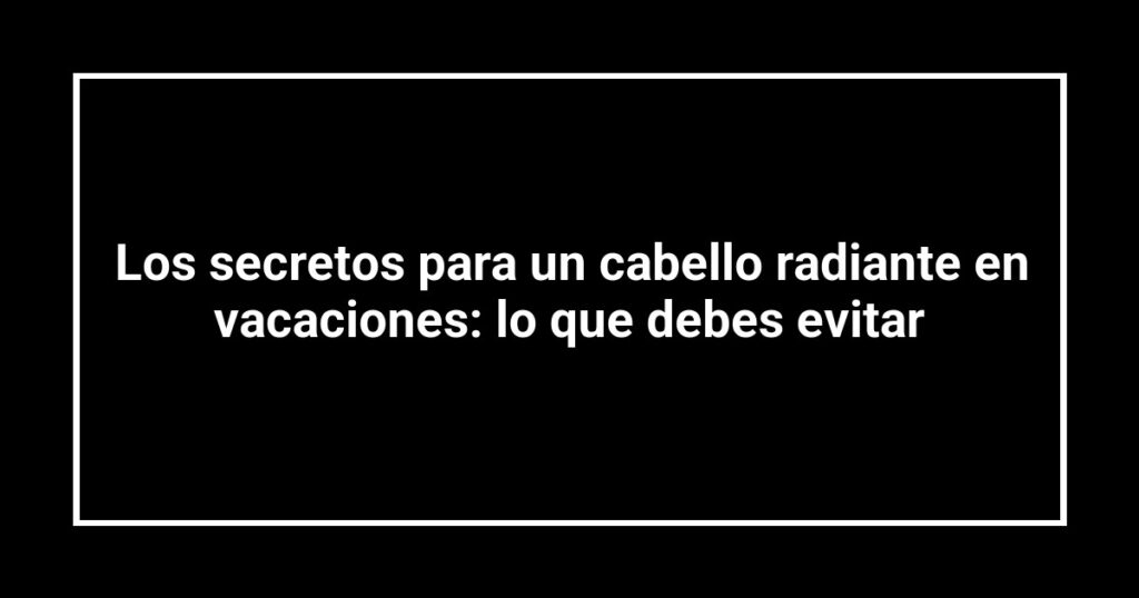 Los secretos para un cabello radiante en vacaciones: lo que debes evitar