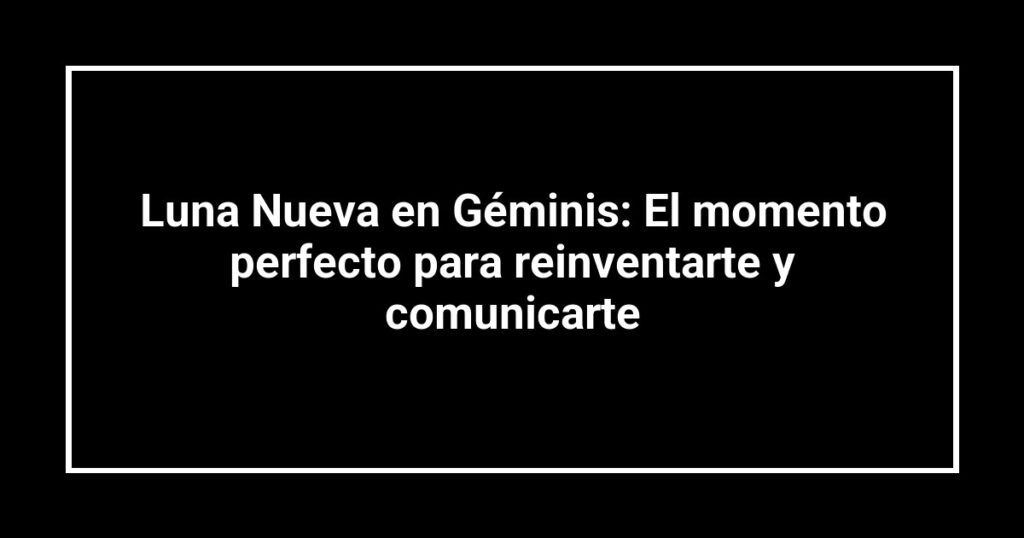 Luna Nueva en Géminis: El momento perfecto para reinventarte y comunicarte
