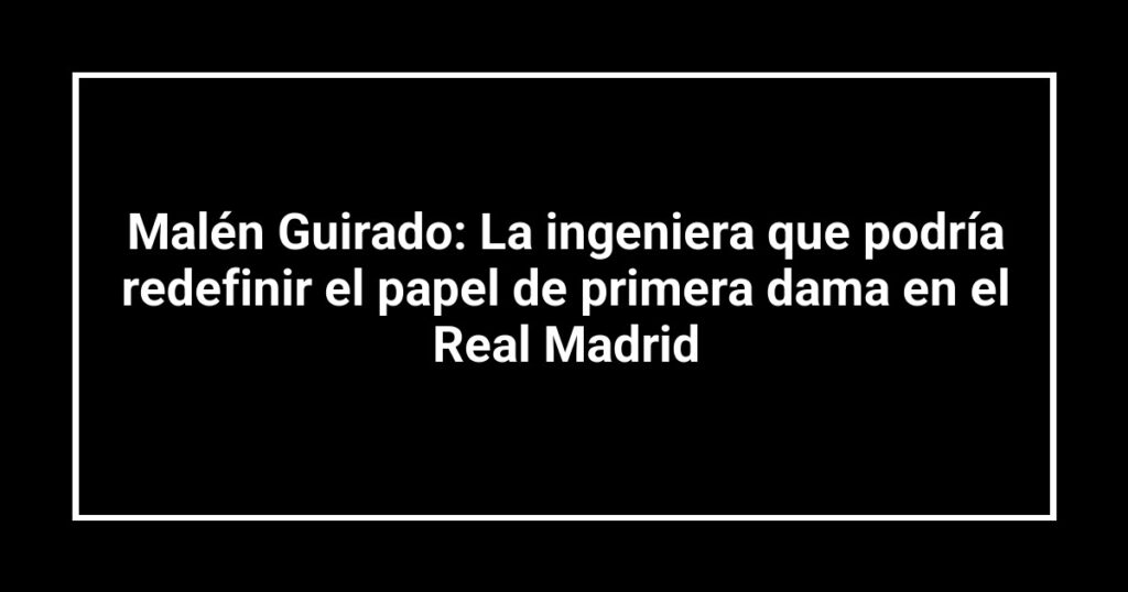 Malén Guirado: La ingeniera que podría redefinir el papel de primera dama en el Real Madrid