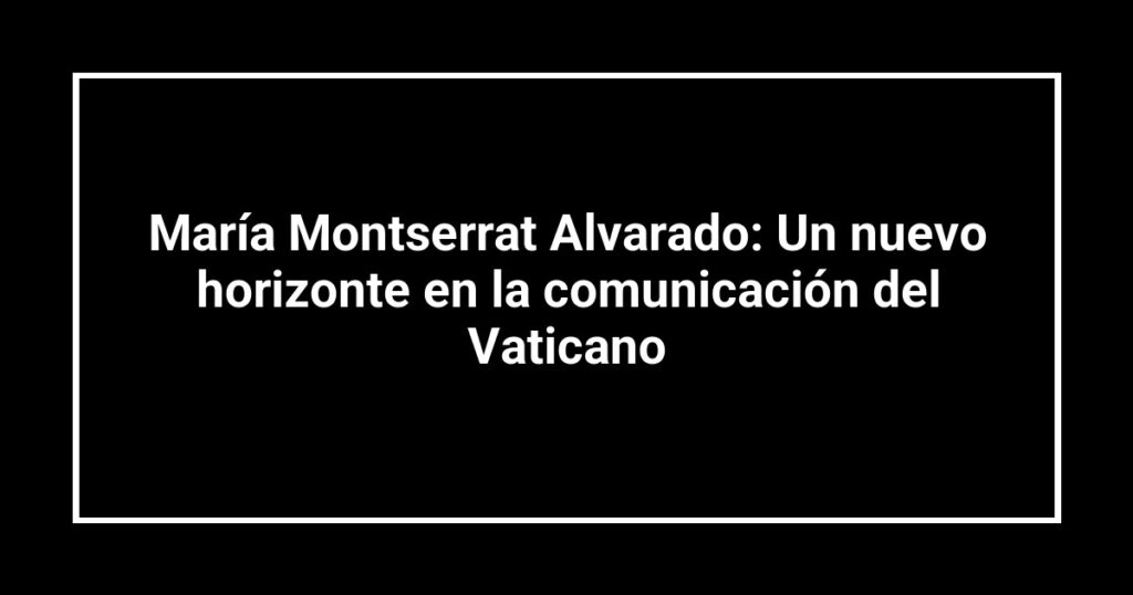María Montserrat Alvarado: Un nuevo horizonte en la comunicación del Vaticano