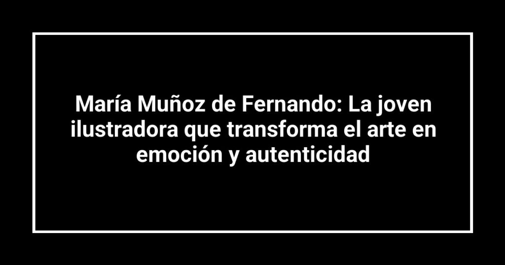 María Muñoz de Fernando: La joven ilustradora que transforma el arte en emoción y autenticidad