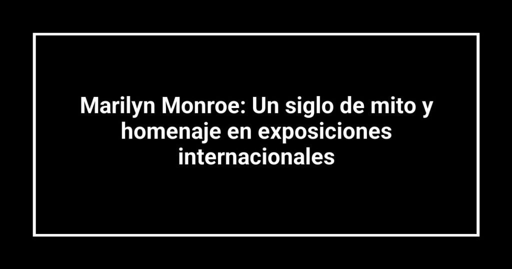 Marilyn Monroe: Un siglo de mito y homenaje en exposiciones internacionales