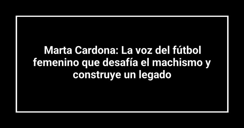 Marta Cardona: La voz del fútbol femenino que desafía el machismo y construye un legado