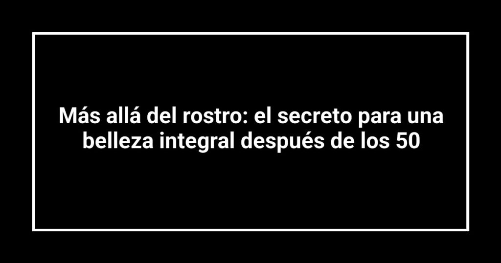 Más allá del rostro: el secreto para una belleza integral después de los 50