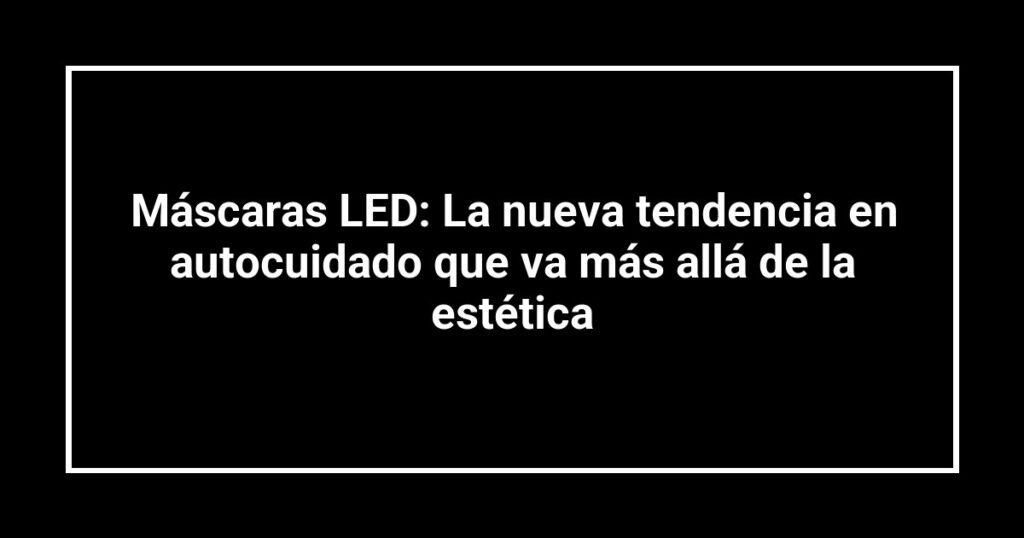 Máscaras LED: La nueva tendencia en autocuidado que va más allá de la estética