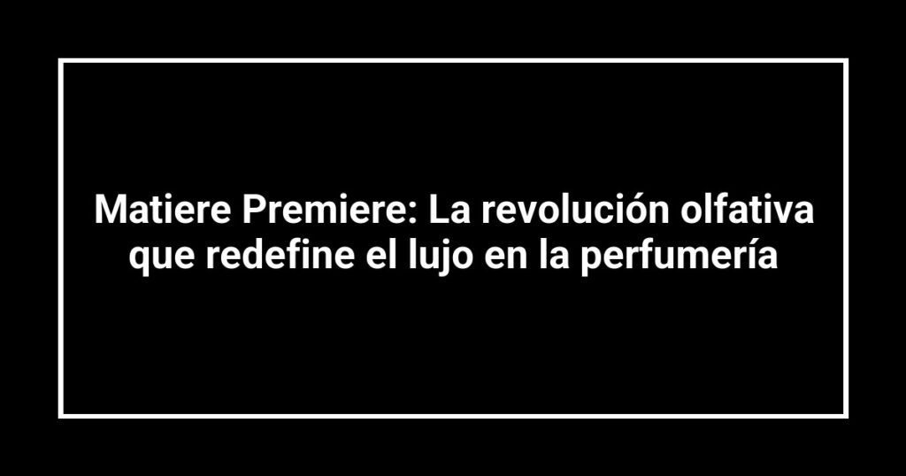 Matiere Premiere: La revolución olfativa que redefine el lujo en la perfumería