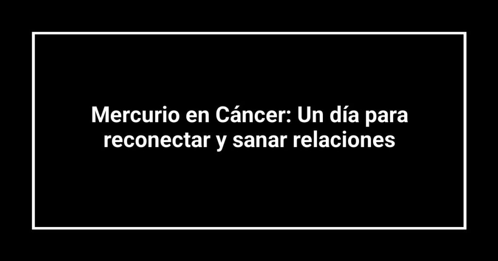 Mercurio en Cáncer: Un día para reconectar y sanar relaciones