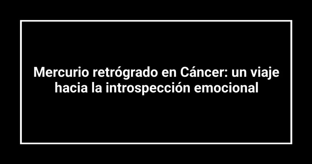 Mercurio retrógrado en Cáncer: un viaje hacia la introspección emocional