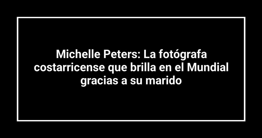 Michelle Peters: La fotógrafa costarricense que brilla en el Mundial gracias a su marido