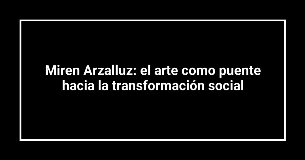 Miren Arzalluz: el arte como puente hacia la transformación social