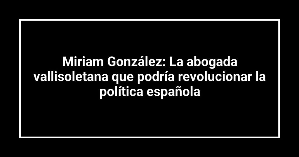 Miriam González: La abogada vallisoletana que podría revolucionar la política española