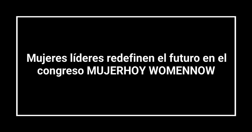 Mujeres líderes redefinen el futuro en el congreso MUJERHOY WOMENNOW
