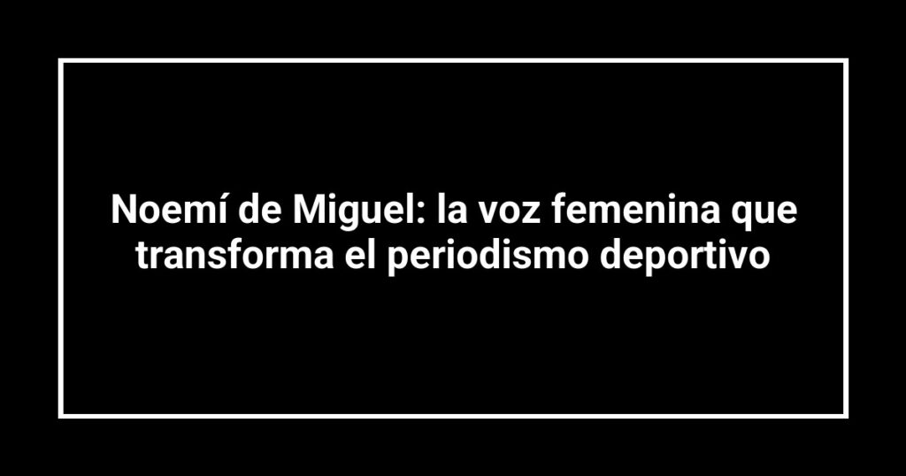 Noemí de Miguel: la voz femenina que transforma el periodismo deportivo
