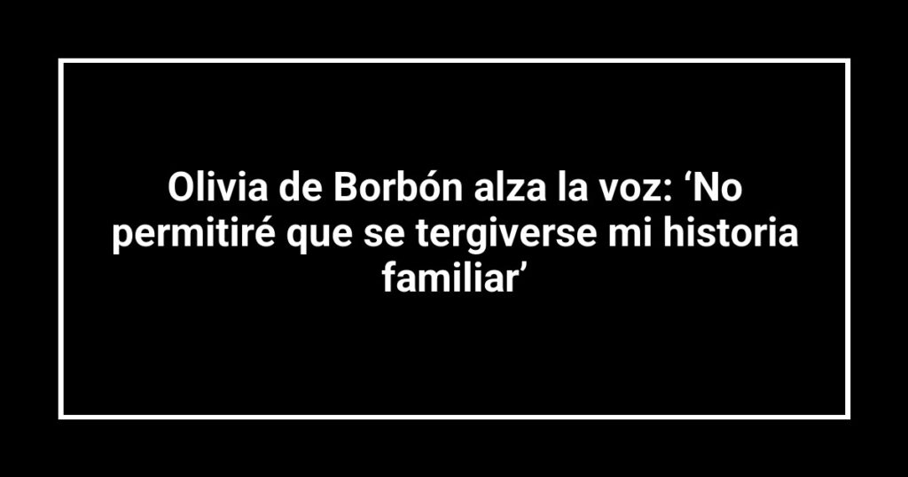 Olivia de Borbón alza la voz: ‘No permitiré que se tergiverse mi historia familiar’