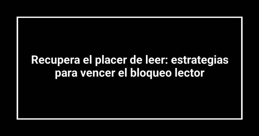 Recupera el placer de leer: estrategias para vencer el bloqueo lector
