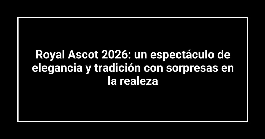 Royal Ascot 2026: un espectáculo de elegancia y tradición con sorpresas en la realeza