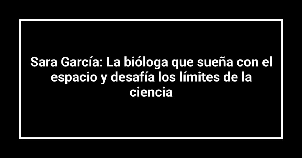Sara García: La bióloga que sueña con el espacio y desafía los límites de la ciencia