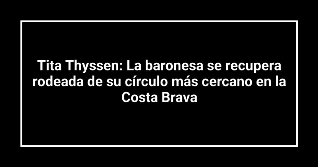Tita Thyssen: La baronesa se recupera rodeada de su círculo más cercano en la Costa Brava
