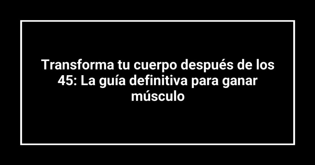 Transforma tu cuerpo después de los 45: La guía definitiva para ganar músculo