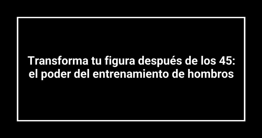 Transforma tu figura después de los 45: el poder del entrenamiento de hombros