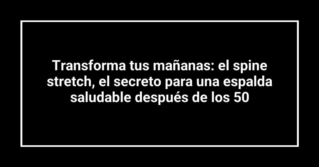 Transforma tus mañanas: el spine stretch, el secreto para una espalda saludable después de los 50