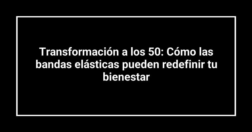 Transformación a los 50: Cómo las bandas elásticas pueden redefinir tu bienestar