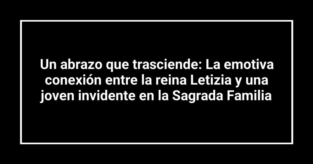 Un abrazo que trasciende: La emotiva conexión entre la reina Letizia y una joven invidente en la Sagrada Familia