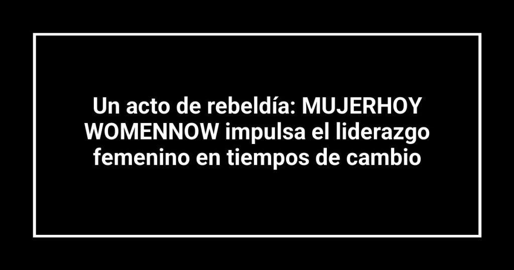 Un acto de rebeldía: MUJERHOY WOMENNOW impulsa el liderazgo femenino en tiempos de cambio