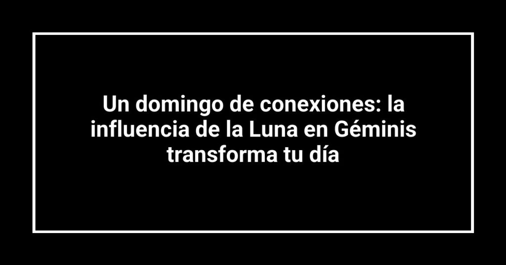 Un domingo de conexiones: la influencia de la Luna en Géminis transforma tu día