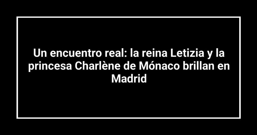 Un encuentro real: la reina Letizia y la princesa Charlène de Mónaco brillan en Madrid