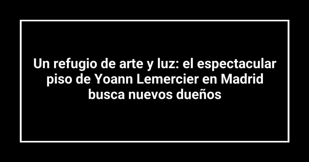 Un refugio de arte y luz: el espectacular piso de Yoann Lemercier en Madrid busca nuevos dueños