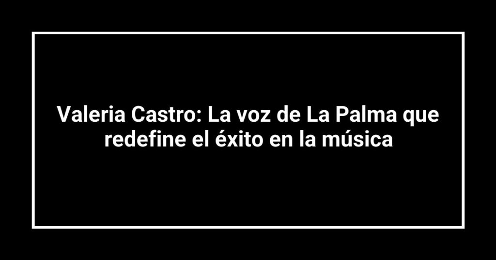 Valeria Castro: La voz de La Palma que redefine el éxito en la música