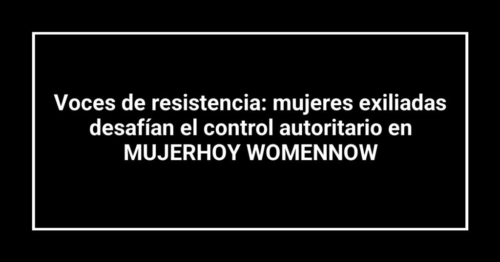 Voces de resistencia: mujeres exiliadas desafían el control autoritario en MUJERHOY WOMENNOW