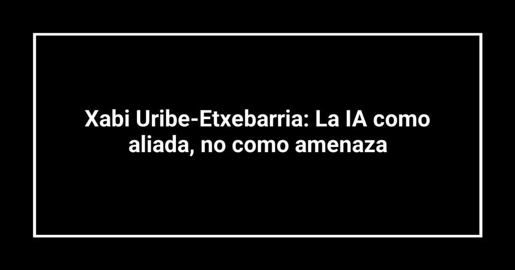 Xabi Uribe-Etxebarria: La IA como aliada, no como amenaza
