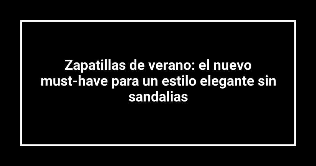 Zapatillas de verano: el nuevo must-have para un estilo elegante sin sandalias