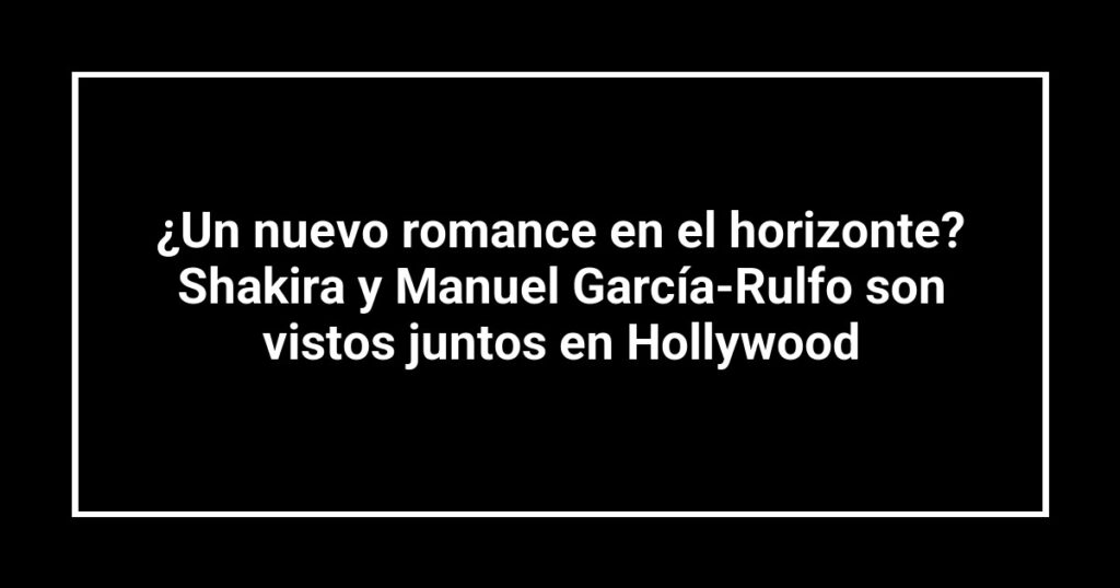 ¿Un nuevo romance en el horizonte? Shakira y Manuel García-Rulfo son vistos juntos en Hollywood