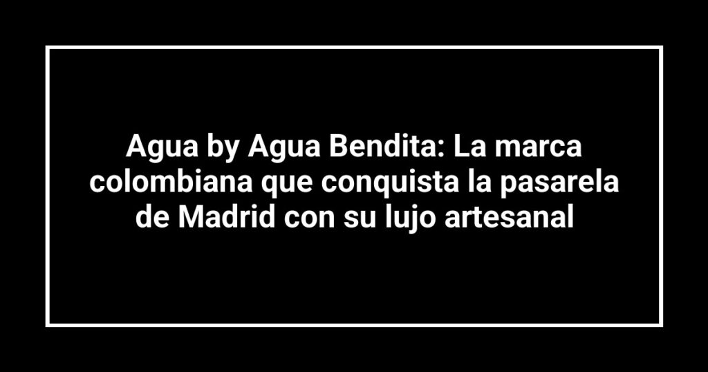 Agua by Agua Bendita: La marca colombiana que conquista la pasarela de Madrid con su lujo artesanal
