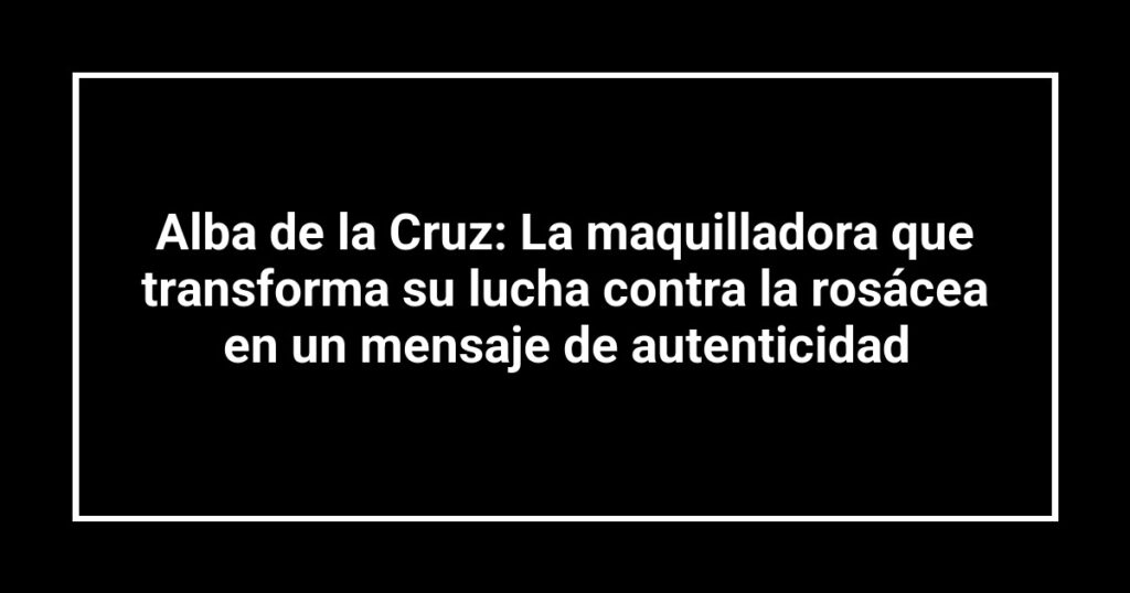 Alba de la Cruz: La maquilladora que transforma su lucha contra la rosácea en un mensaje de autenticidad