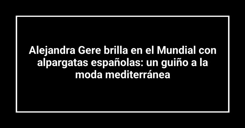 Alejandra Gere brilla en el Mundial con alpargatas españolas: un guiño a la moda mediterránea