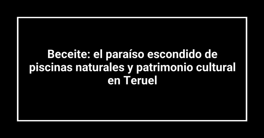 Beceite: el paraíso escondido de piscinas naturales y patrimonio cultural en Teruel