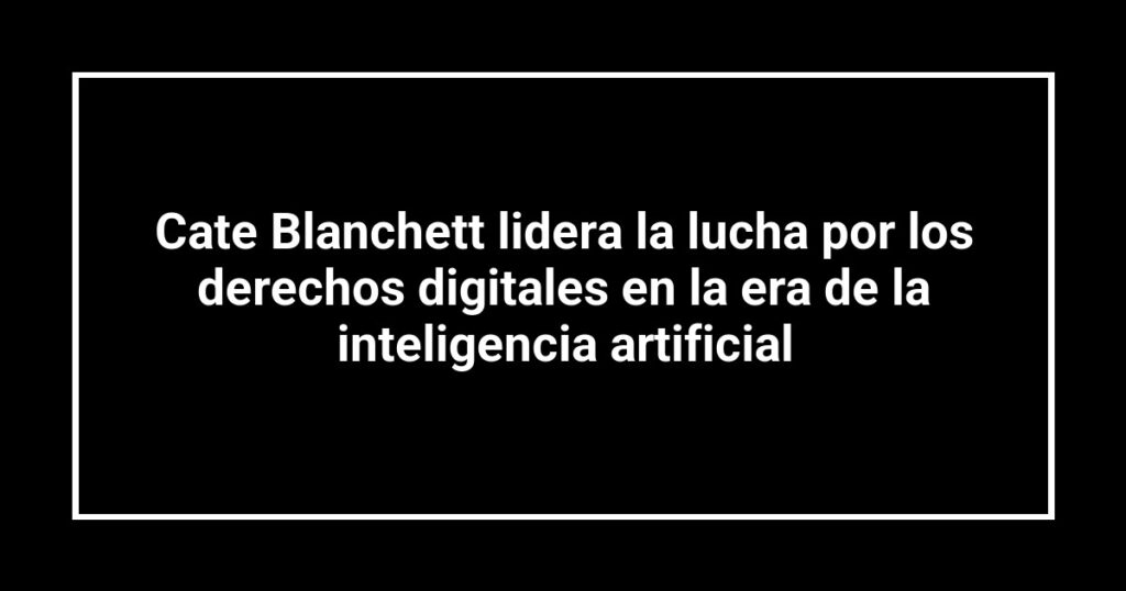 Cate Blanchett lidera la lucha por los derechos digitales en la era de la inteligencia artificial