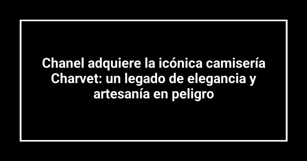 Chanel adquiere la icónica camisería Charvet: un legado de elegancia y artesanía en peligro