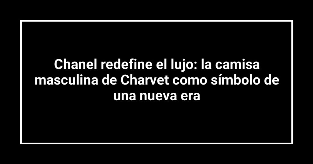 Chanel redefine el lujo: la camisa masculina de Charvet como símbolo de una nueva era
